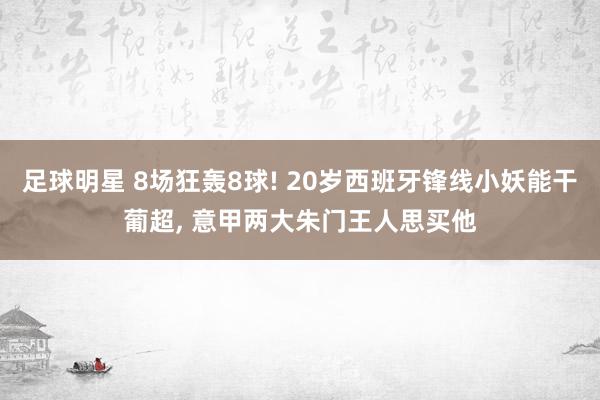 足球明星 8场狂轰8球! 20岁西班牙锋线小妖能干葡超, 意甲两大朱门王人思买他