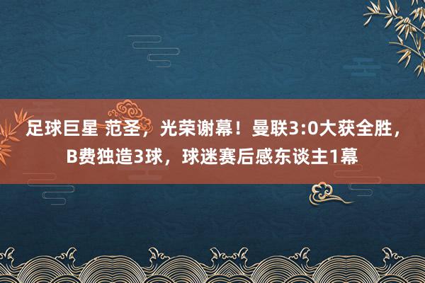 足球巨星 范圣，光荣谢幕！曼联3:0大获全胜，B费独造3球，球迷赛后感东谈主1幕