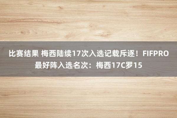 比赛结果 梅西陆续17次入选记载斥逐！FIFPRO最好阵入选名次：梅西17C罗15