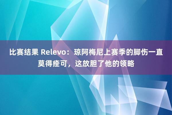 比赛结果 Relevo：琼阿梅尼上赛季的脚伤一直莫得痊可，这放胆了他的领略