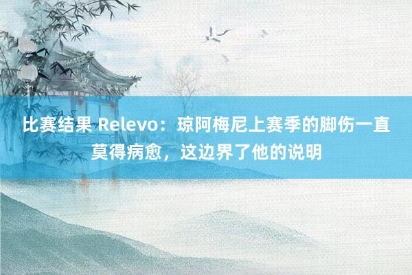 比赛结果 Relevo：琼阿梅尼上赛季的脚伤一直莫得病愈，这边界了他的说明