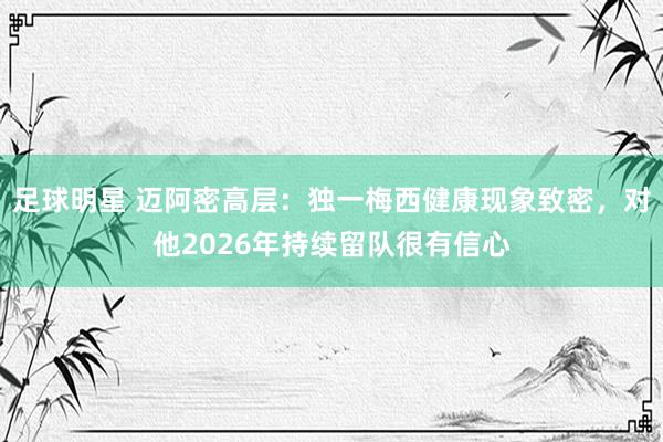 足球明星 迈阿密高层：独一梅西健康现象致密，对他2026年持续留队很有信心