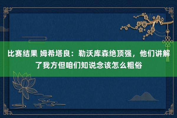 比赛结果 姆希塔良：勒沃库森绝顶强，他们讲解了我方但咱们知说念该怎么粗俗