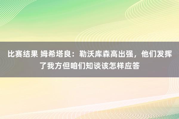 比赛结果 姆希塔良：勒沃库森高出强，他们发挥了我方但咱们知谈该怎样应答