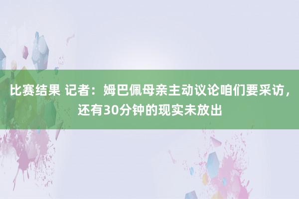 比赛结果 记者：姆巴佩母亲主动议论咱们要采访，还有30分钟的现实未放出