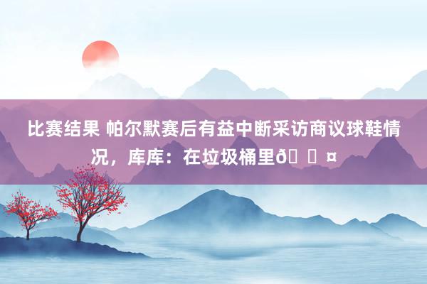 比赛结果 帕尔默赛后有益中断采访商议球鞋情况，库库：在垃圾桶里😤