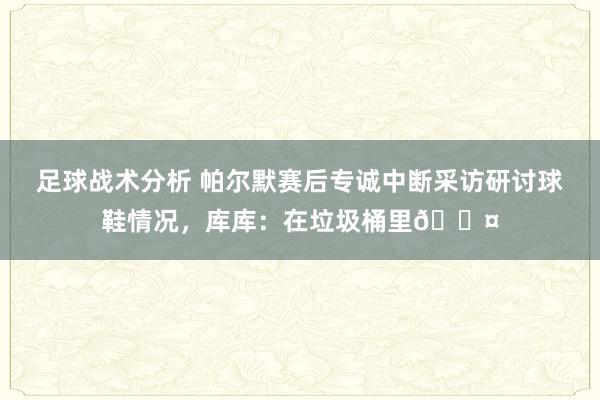 足球战术分析 帕尔默赛后专诚中断采访研讨球鞋情况，库库：在垃圾桶里😤