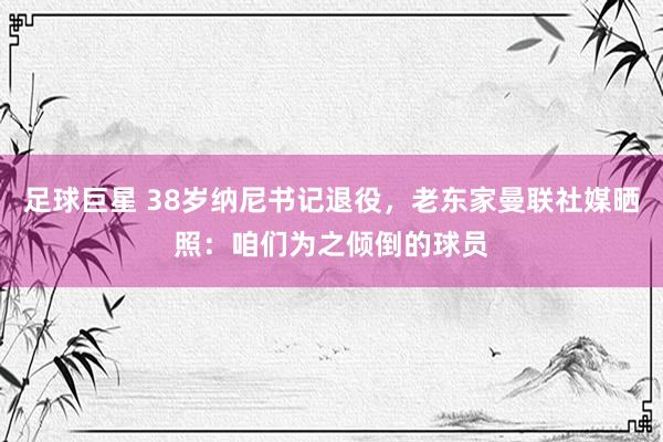 足球巨星 38岁纳尼书记退役，老东家曼联社媒晒照：咱们为之倾倒的球员