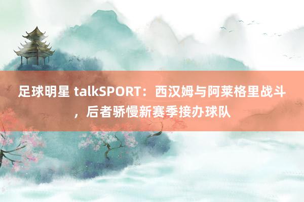 足球明星 talkSPORT：西汉姆与阿莱格里战斗，后者骄慢新赛季接办球队