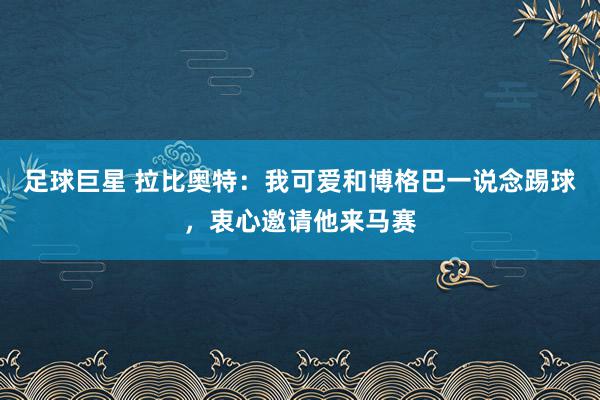 足球巨星 拉比奥特：我可爱和博格巴一说念踢球，衷心邀请他来马赛