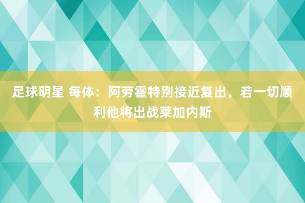 足球明星 每体：阿劳霍特别接近复出，若一切顺利他将出战莱加内斯