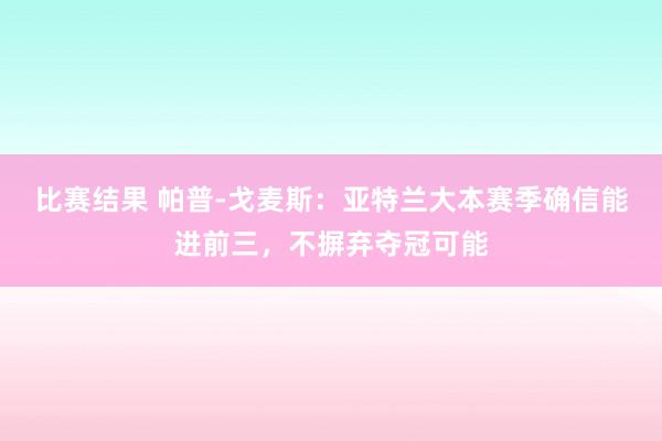 比赛结果 帕普-戈麦斯：亚特兰大本赛季确信能进前三，不摒弃夺冠可能