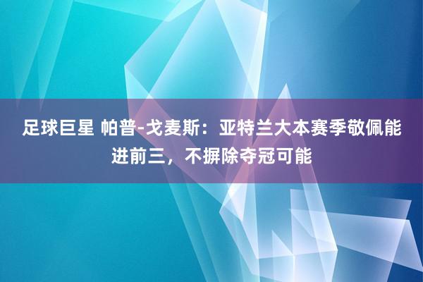 足球巨星 帕普-戈麦斯：亚特兰大本赛季敬佩能进前三，不摒除夺冠可能