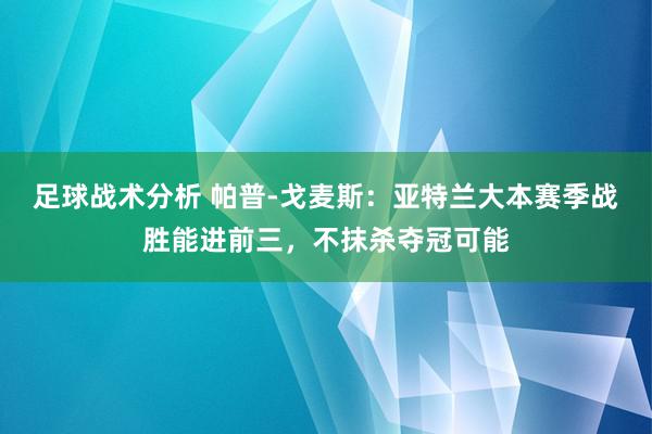 足球战术分析 帕普-戈麦斯：亚特兰大本赛季战胜能进前三，不抹杀夺冠可能