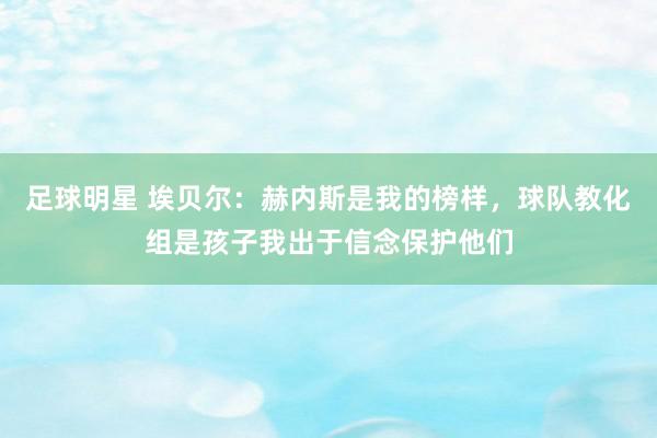 足球明星 埃贝尔：赫内斯是我的榜样，球队教化组是孩子我出于信念保护他们