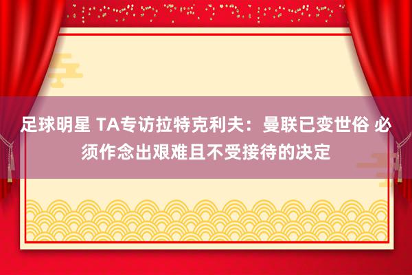 足球明星 TA专访拉特克利夫：曼联已变世俗 必须作念出艰难且不受接待的决定