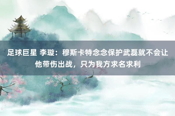 足球巨星 李璇：穆斯卡特念念保护武磊就不会让他带伤出战，只为我方求名求利