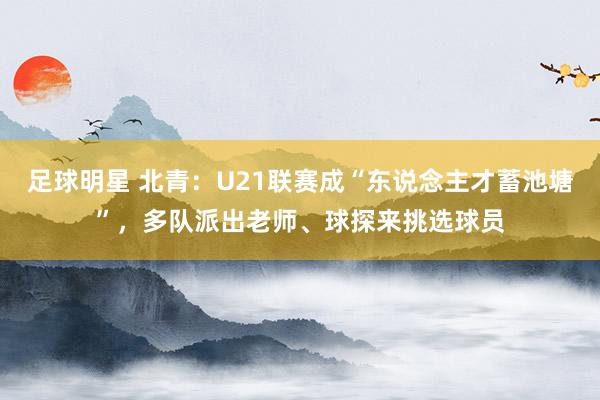 足球明星 北青：U21联赛成“东说念主才蓄池塘”，多队派出老师、球探来挑选球员