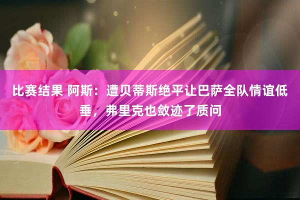 比赛结果 阿斯：遭贝蒂斯绝平让巴萨全队情谊低垂，弗里克也敛迹了质问