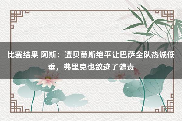 比赛结果 阿斯：遭贝蒂斯绝平让巴萨全队热诚低垂，弗里克也敛迹了谴责