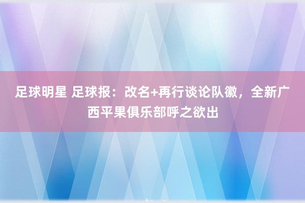 足球明星 足球报：改名+再行谈论队徽，全新广西平果俱乐部呼之欲出