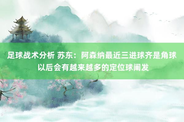 足球战术分析 苏东：阿森纳最近三进球齐是角球 以后会有越来越多的定位球阐发