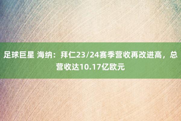 足球巨星 海纳：拜仁23/24赛季营收再改进高，总营收达10.17亿欧元