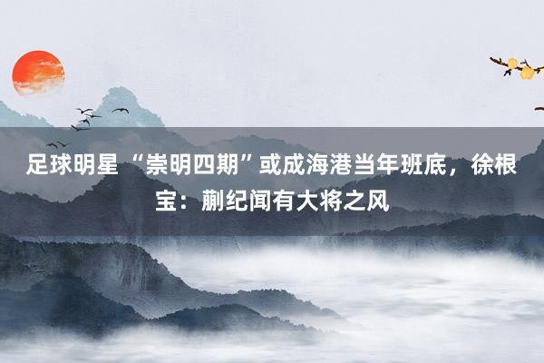 足球明星 “崇明四期”或成海港当年班底，徐根宝：蒯纪闻有大将之风