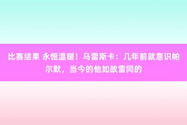 比赛结果 永恒温暖！马雷斯卡：几年前就意识帕尔默，当今的他如故雷同的