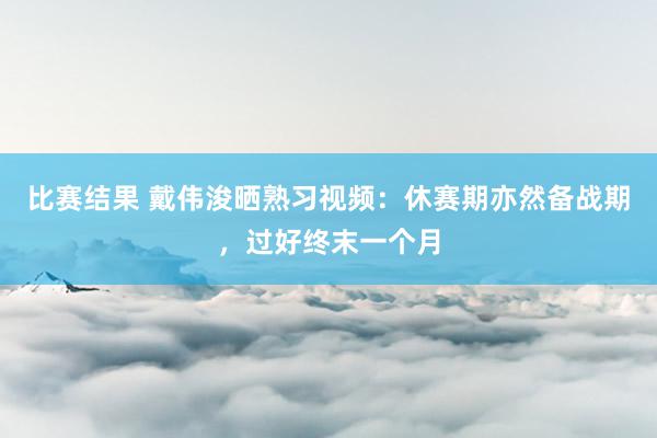 比赛结果 戴伟浚晒熟习视频：休赛期亦然备战期，过好终末一个月