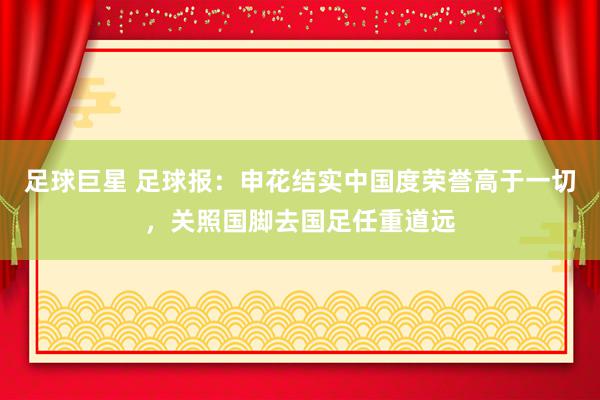 足球巨星 足球报：申花结实中国度荣誉高于一切，关照国脚去国足任重道远