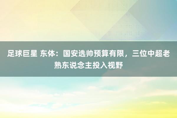 足球巨星 东体：国安选帅预算有限，三位中超老熟东说念主投入视野