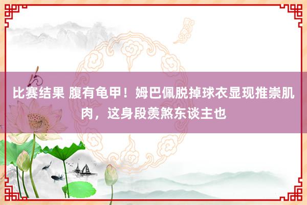 比赛结果 腹有龟甲！姆巴佩脱掉球衣显现推崇肌肉，这身段羡煞东谈主也