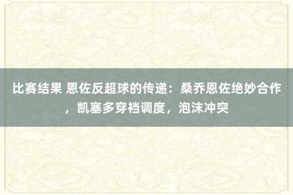 比赛结果 恩佐反超球的传递：桑乔恩佐绝妙合作，凯塞多穿裆调度，泡沫冲突