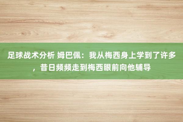 足球战术分析 姆巴佩：我从梅西身上学到了许多，昔日频频走到梅西眼前向他辅导