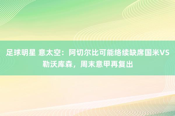 足球明星 意太空：阿切尔比可能络续缺席国米VS勒沃库森，周末意甲再复出