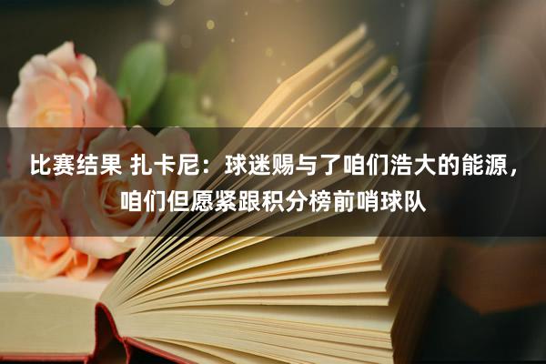 比赛结果 扎卡尼：球迷赐与了咱们浩大的能源，咱们但愿紧跟积分榜前哨球队