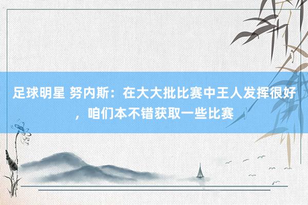 足球明星 努内斯：在大大批比赛中王人发挥很好，咱们本不错获取一些比赛