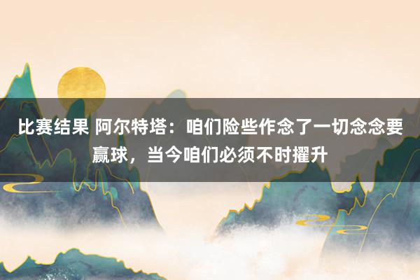 比赛结果 阿尔特塔：咱们险些作念了一切念念要赢球，当今咱们必须不时擢升