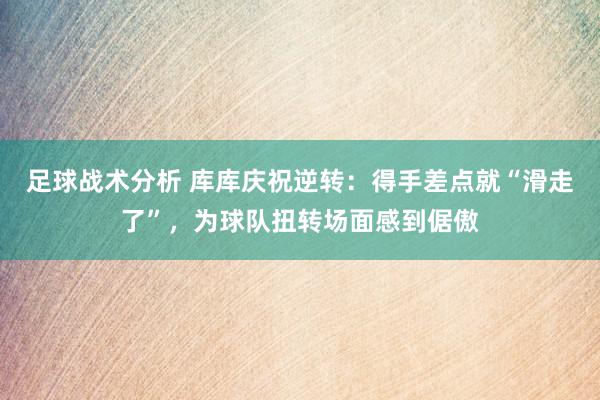 足球战术分析 库库庆祝逆转：得手差点就“滑走了”，为球队扭转场面感到倨傲