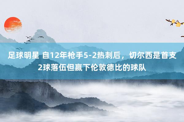 足球明星 自12年枪手5-2热刺后，切尔西是首支2球落伍但赢下伦敦德比的球队