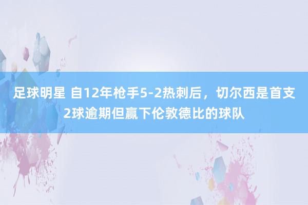 足球明星 自12年枪手5-2热刺后，切尔西是首支2球逾期但赢下伦敦德比的球队