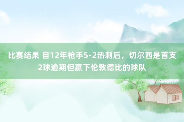 比赛结果 自12年枪手5-2热刺后，切尔西是首支2球逾期但赢下伦敦德比的球队