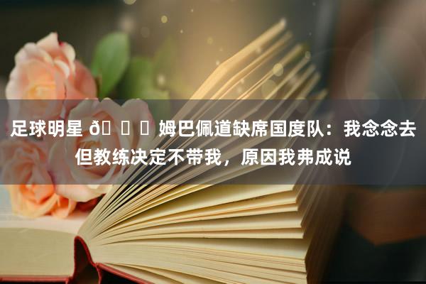 足球明星 👀姆巴佩道缺席国度队：我念念去但教练决定不带我，原因我弗成说