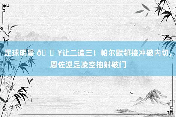 足球明星 💥让二追三！帕尔默邻接冲破内切，恩佐逆足凌空抽射破门