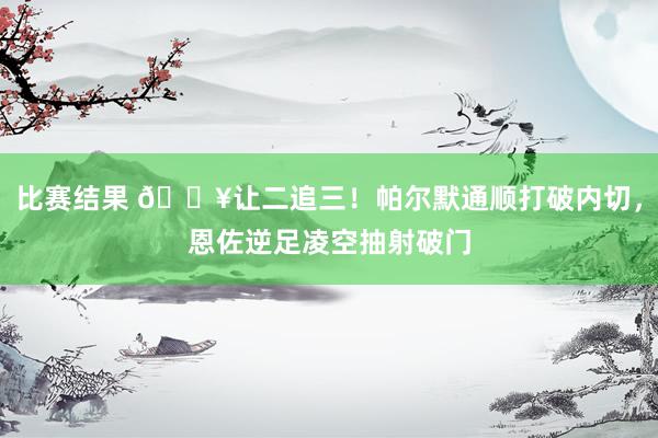 比赛结果 💥让二追三！帕尔默通顺打破内切，恩佐逆足凌空抽射破门