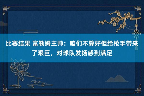 比赛结果 富勒姆主帅：咱们不算好但给枪手带来了艰巨，对球队发扬感到满足