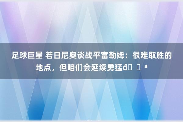 足球巨星 若日尼奥谈战平富勒姆：很难取胜的地点，但咱们会延续勇猛💪