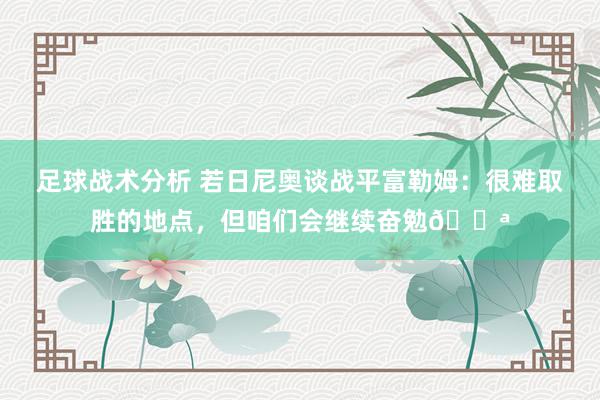 足球战术分析 若日尼奥谈战平富勒姆：很难取胜的地点，但咱们会继续奋勉💪