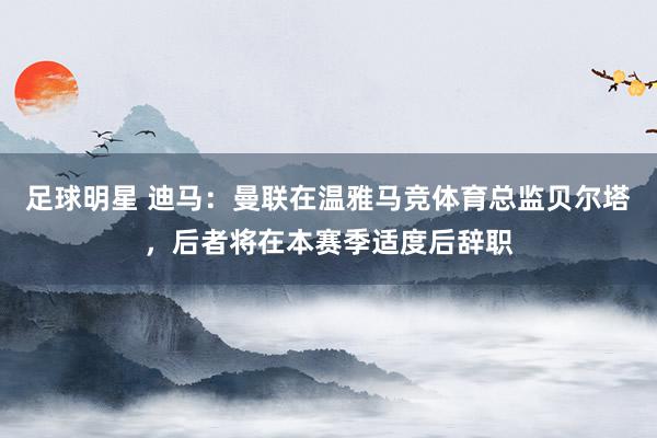 足球明星 迪马：曼联在温雅马竞体育总监贝尔塔，后者将在本赛季适度后辞职